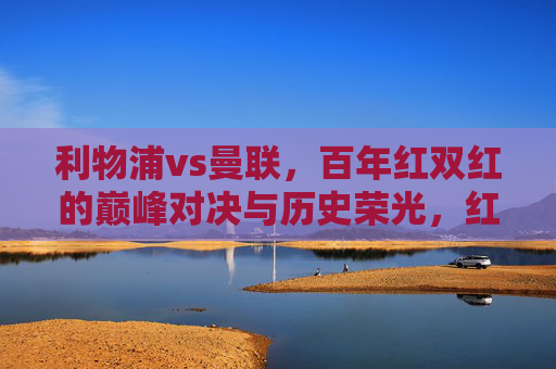 利物浦vs曼联，百年红双红的巅峰对决与历史荣光，红双红百年巅峰对决，利物浦曼联的历史荣光
