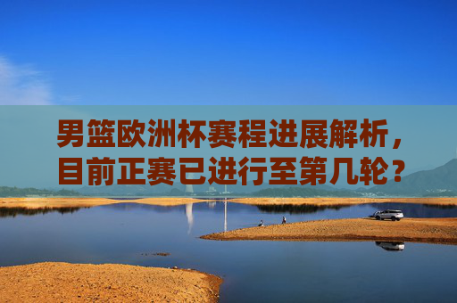 男篮欧洲杯赛程进展解析,目前正赛已进行至第几轮?男篮欧洲杯正赛赛程进展解析,目前进行至第几轮