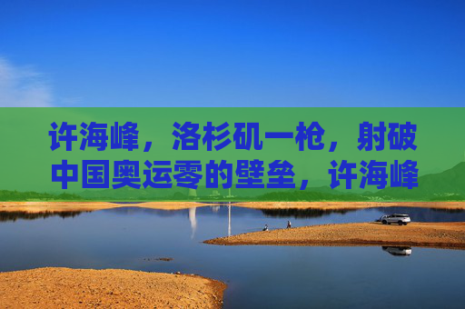 许海峰,洛杉矶一枪,射破中国奥运零的壁垒,许海峰洛杉矶一枪射破中国奥运零金壁垒