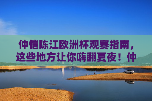 仲恺陈江欧洲杯观赛指南,这些地方让你嗨翻夏夜!仲恺陈江欧洲杯观赛指南,嗨翻夏夜的观赛地