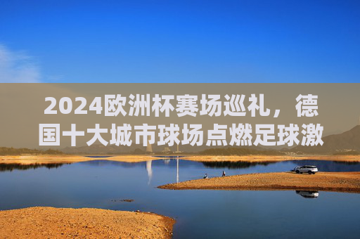 2024欧洲杯赛场巡礼,德国十大城市球场点燃足球激情,2024欧洲杯,德国十大城市球场点燃足球激情