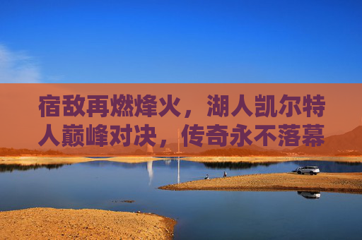 宿敌再燃烽火，湖人凯尔特人巅峰对决，传奇永不落幕，宿敌巅峰对决，湖人凯尔特人传奇再燃