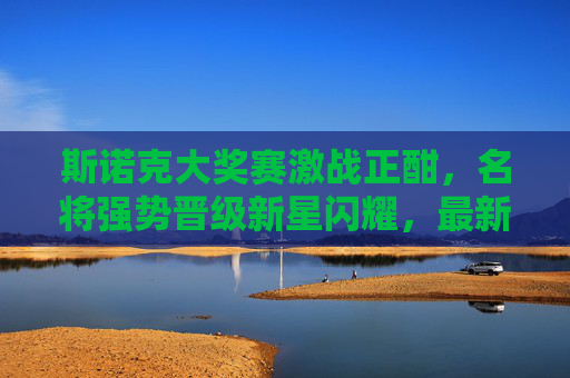 斯诺克大奖赛激战正酣,名将强势晋级新星闪耀,最新战况一览,斯诺克大奖赛激战正酣,名将晋级新星闪耀