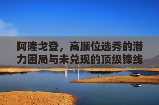 阿隆戈登,高顺位选秀的潜力困局与未兑现的顶级锋线承诺,阿隆戈登,高顺位选秀的潜力困局与未兑现的顶级锋线承诺