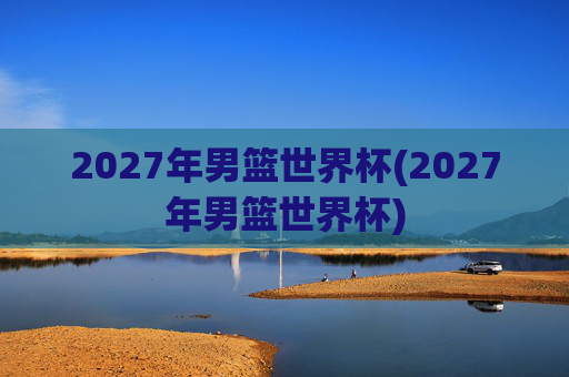 2027年男篮世界杯(2027年男篮世界杯)
