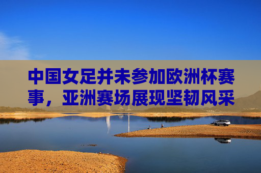 中国女足并未参加欧洲杯赛事，亚洲赛场展现坚韧风采，中国女足缺席欧洲杯，亚洲赛场展坚韧风采