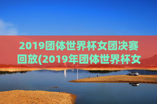 2019团体世界杯女团决赛回放(2019年团体世界杯女团决赛)