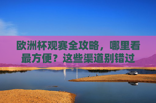 欧洲杯观赛全攻略,哪里看最方便?这些渠道别错过