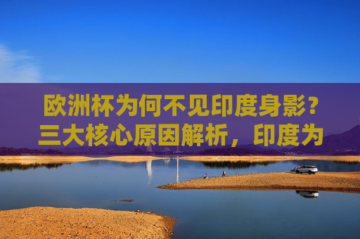 欧洲杯为何不见印度身影?三大核心原因解析,印度为何无缘欧洲杯?三大核心原因解析