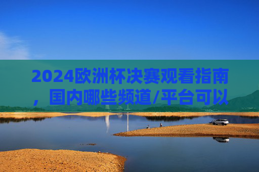 2024欧洲杯决赛观看指南，国内哪些频道/平台可以看？2024欧洲杯决赛观看指南，国内频道/平台全解析