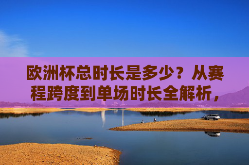 欧洲杯总时长是多少?从赛程跨度到单场时长全解析,欧洲杯总时长全解析,赛程跨度与单场时长详解