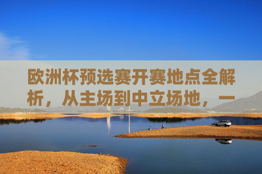 欧洲杯预选赛开赛地点全解析，从主场到中立场地，一文看懂赛事布局，欧洲杯预选赛开赛地点布局全解析，主场到中立场地