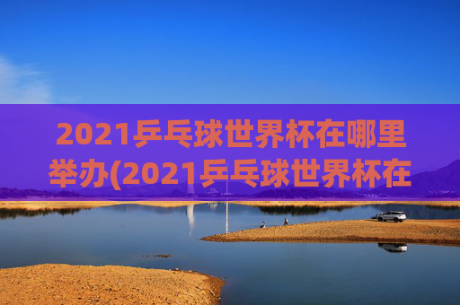 2021乒乓球世界杯在哪里举办(2021乒乓球世界杯在哪里举办的)