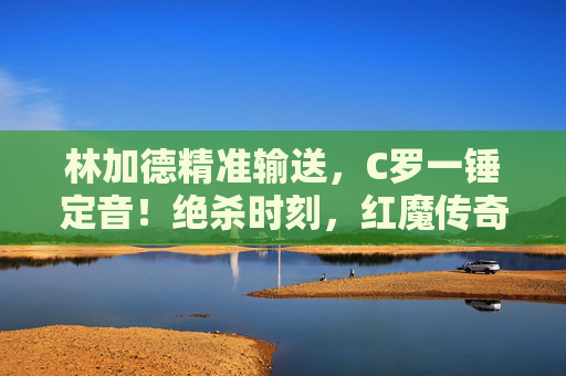 林加德精准输送，C罗一锤定音！绝杀时刻，红魔传奇永不落幕，林加德精准输送C罗一锤定音！红魔绝杀传奇永不落幕