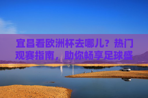 宜昌看欧洲杯去哪儿?热门观赛指南,助你畅享足球盛宴!宜昌欧洲杯观赛指南,热门去处助你畅享足球盛宴!