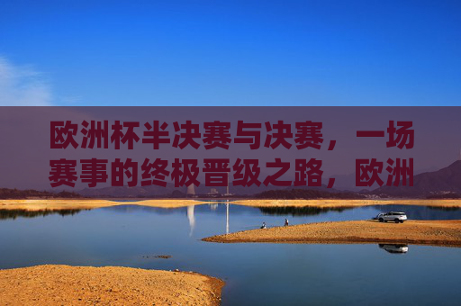 欧洲杯半决赛与决赛,一场赛事的终极晋级之路,欧洲杯半决赛与决赛,终极晋级之路