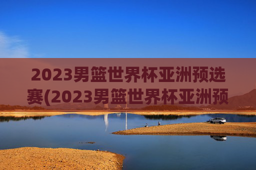 2023男篮世界杯亚洲预选赛(2023男篮世界杯亚洲预选赛中国日本)