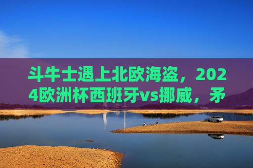 斗牛士遇上北欧海盗，2024欧洲杯西班牙vs挪威，矛与盾的巅峰对决，斗牛士VS北欧海盗，2024欧洲杯矛与盾巅峰对决