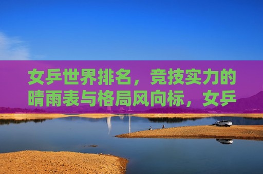 女乒世界排名,竞技实力的晴雨表与格局风向标,女乒世界排名,竞技实力的晴雨表与格局风向标