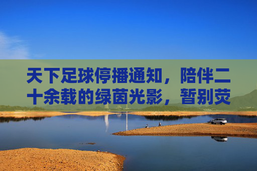 天下足球停播通知,陪伴二十余载的绿茵光影,暂别荧屏,天下足球停播,二十余载绿茵光影暂别荧屏