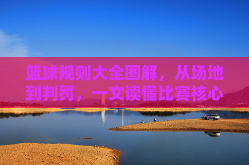 篮球规则大全图解，从场地到判罚，一文读懂比赛核心，篮球规则大全图解，从场地到判罚，一文读懂比赛核心