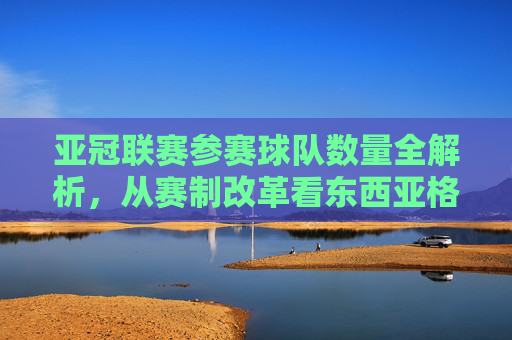 亚冠联赛参赛球队数量全解析，从赛制改革看东西亚格局，亚冠参赛球队数量全解析，赛制改革下的东西亚格局