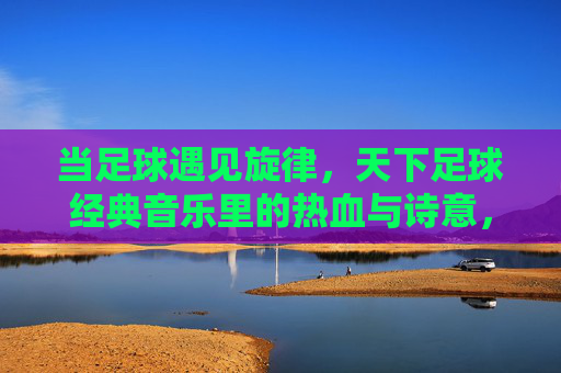 当足球遇见旋律，天下足球经典音乐里的热血与诗意，当足球遇见旋律，天下足球经典的热血诗篇