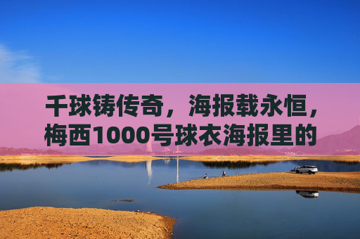 千球铸传奇,海报载永恒,梅西1000号球衣海报里的足球史诗,梅西1000号球衣海报,千球铸就的足球史诗