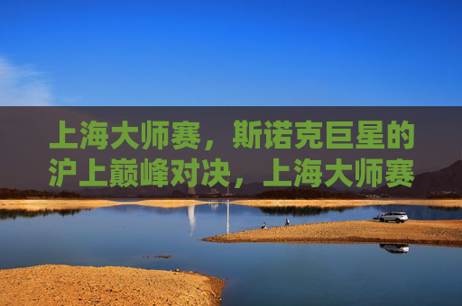 上海大师赛，斯诺克巨星的沪上巅峰对决，上海大师赛，斯诺克巨星沪上巅峰对决