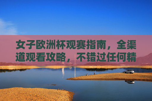 女子欧洲杯观赛指南,全渠道观看攻略,不错过任何精彩瞬间,女子欧洲杯全渠道观赛指南,不错过任何精彩瞬间