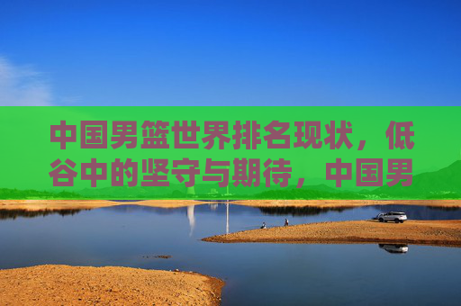中国男篮世界排名现状，低谷中的坚守与期待，中国男篮，低谷中的坚守与期待