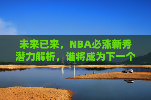 未来已来，NBA必涨新秀潜力解析，谁将成为下一个超级巨星？未来已来，NBA必涨新秀潜力解析，谁将成为下一个超级巨星？