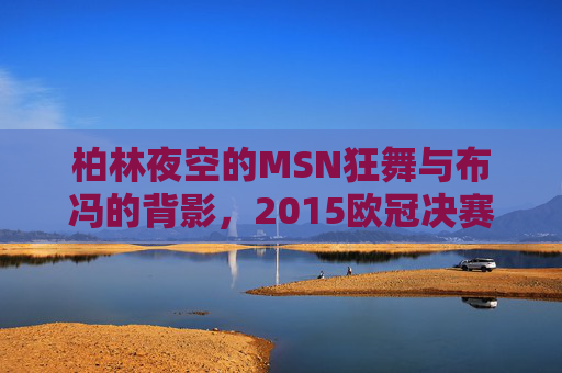 柏林夜空的MSN狂舞与布冯的背影,2015欧冠决赛的经典定格,2015欧冠决赛经典定格,柏林夜空MSN狂舞与布冯背影