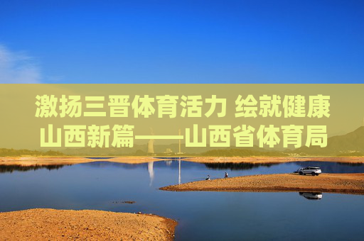 激扬三晋体育活力 绘就健康山西新篇——山西省体育局发展纪实,激扬三晋体育活力 绘就健康山西新篇