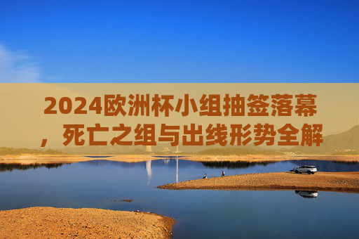 2024欧洲杯小组抽签落幕，死亡之组与出线形势全解析，2024欧洲杯小组抽签落幕，死亡之组与出线形势全解析
