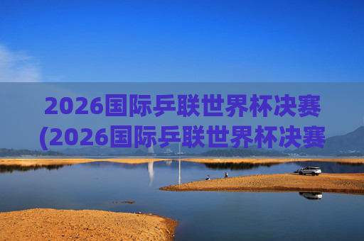 2026国际乒联世界杯决赛(2026国际乒联世界杯决赛时间)