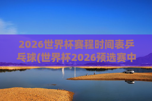 2026世界杯赛程时间表乒乓球(世界杯2026预选赛中国队赛程)
