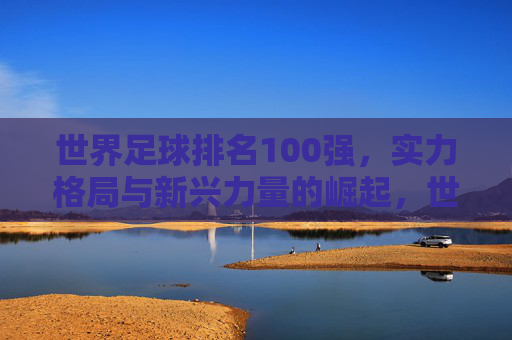 世界足球排名100强，实力格局与新兴力量的崛起，世界足球100强，实力格局与新兴力量崛起