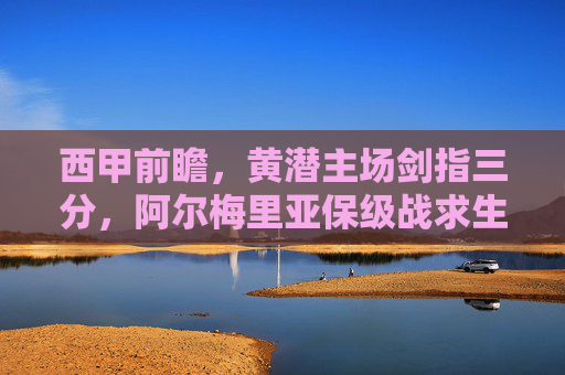 西甲前瞻，黄潜主场剑指三分，阿尔梅里亚保级战求生，西甲前瞻，黄潜主场剑指三分，阿尔梅里亚保级求生战