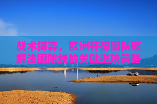 战术博弈,欧洲杯德国队破解法国防线的关键进攻策略,欧洲杯德国队战术博弈,破解法国防线的关键进攻策略