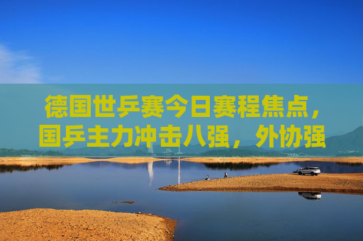德国世乒赛今日赛程焦点，国乒主力冲击八强，外协强手上演巅峰对决，德国世乒赛今日赛程，国乒主力冲击八强 外协强手上演巅峰对决