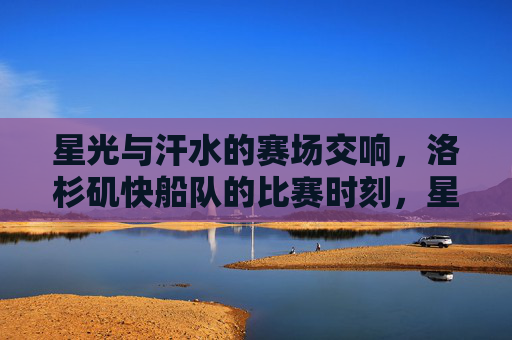 星光与汗水的赛场交响,洛杉矶快船队的比赛时刻,星光与汗水的赛场交响,洛杉矶快船比赛时刻