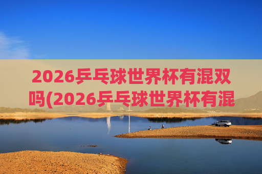 2026乒乓球世界杯有混双吗(2026乒乓球世界杯有混双吗)2026乒乓球世界杯有混双吗?