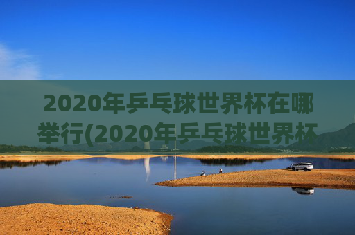 2020年乒乓球世界杯在哪举行(2020年乒乓球世界杯在哪举行的)
