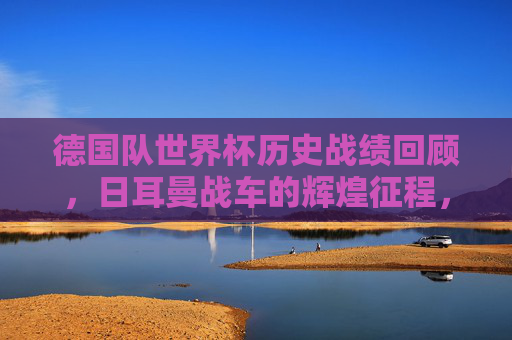 德国队世界杯历史战绩回顾，日耳曼战车的辉煌征程，日耳曼战车的世界杯辉煌征程回顾