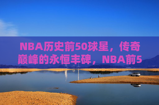 NBA历史前50球星,传奇巅峰的永恒丰碑,NBA前50球星,传奇永恒的丰碑