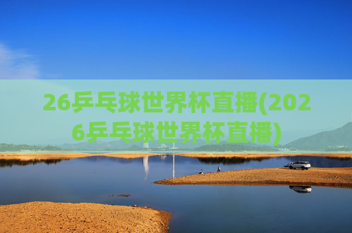26乒乓球世界杯直播(2026乒乓球世界杯直播)