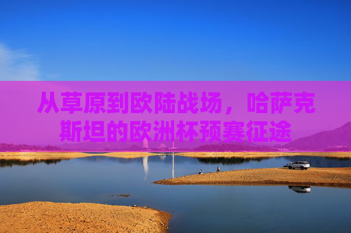从草原到欧陆战场,哈萨克斯坦的欧洲杯预赛征途