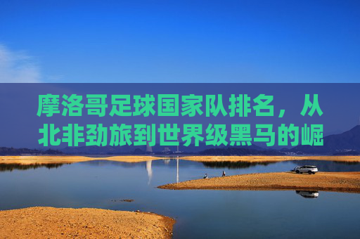 摩洛哥足球国家队排名，从北非劲旅到世界级黑马的崛起之路，摩洛哥足球，从北非劲旅到世界级黑马的崛起之路