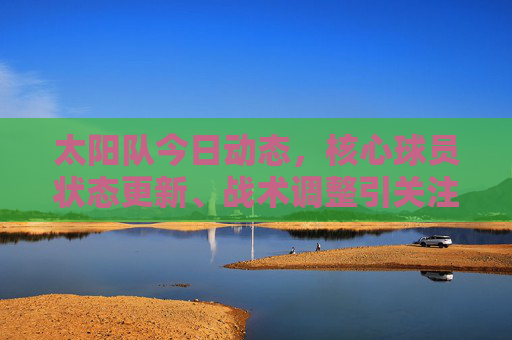 太阳队今日动态,核心球员状态更新、战术调整引关注,季后赛前景成焦点,太阳队,核心球员状态、战术调整引关注,季后赛前景成焦点